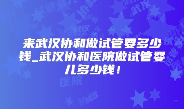 来武汉协和做试管要多少钱_武汉协和医院做试管婴儿多少钱！