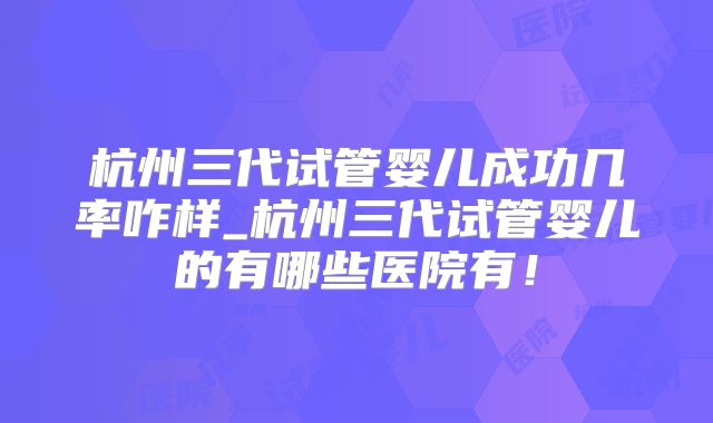 杭州三代试管婴儿成功几率咋样_杭州三代试管婴儿的有哪些医院有!