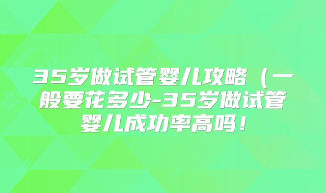 35岁做试管婴儿攻略（一般要花多少-35岁做试管婴儿成功率高吗！