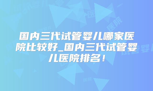 国内三代试管婴儿哪家医院比较好_国内三代试管婴儿医院排名!