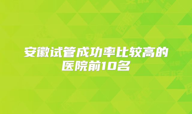 安徽试管成功率比较高的医院前10名