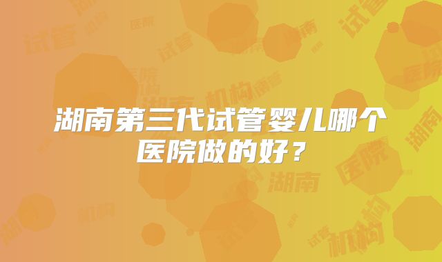 湖南第三代试管婴儿哪个医院做的好?