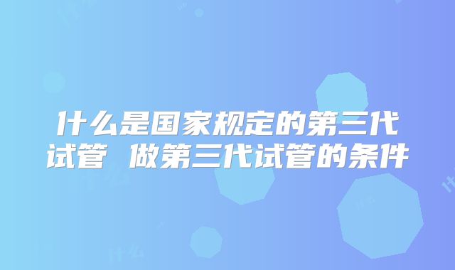 什么是国家规定的第三代试管 做第三代试管的条件