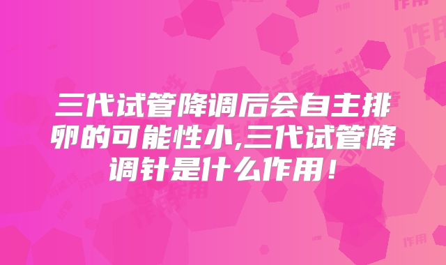 三代试管降调后会自主排卵的可能性小,三代试管降调针是什么作用！