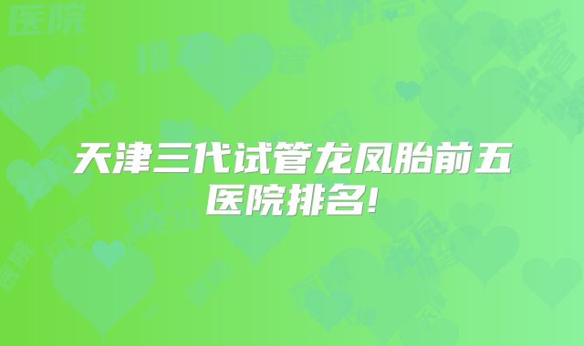 天津三代试管龙凤胎前五医院排名!