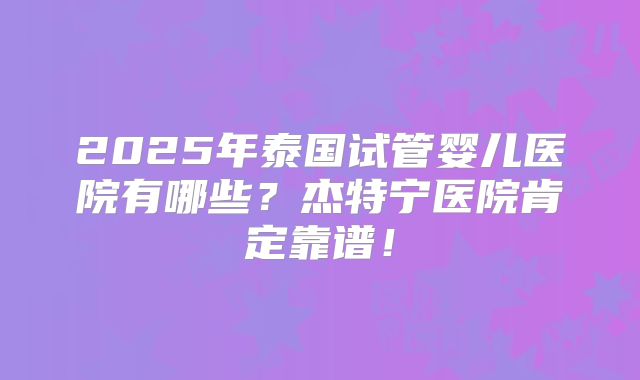 2025年泰国试管婴儿医院有哪些？杰特宁医院肯定靠谱！
