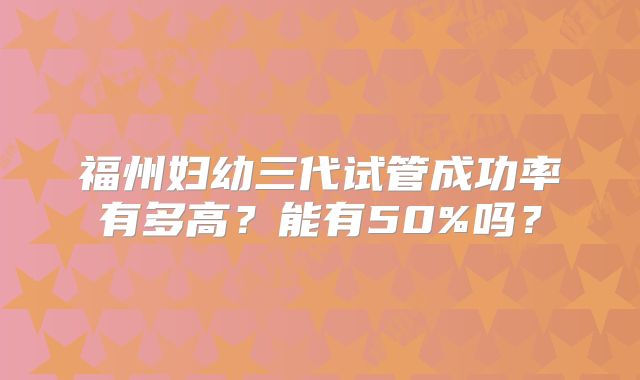 福州妇幼三代试管成功率有多高?能有50%吗?