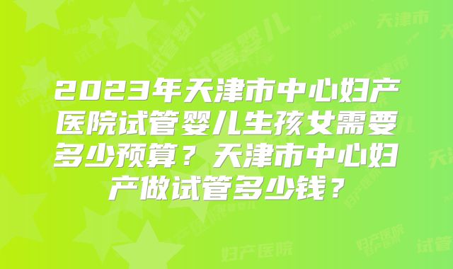 2023年天津市中心妇产医院试管婴儿生孩女需要多少预算？天津市中心妇产做试管多少钱？