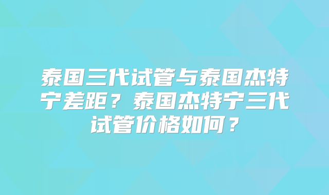 泰国三代试管与泰国杰特宁差距？泰国杰特宁三代试管价格如何？