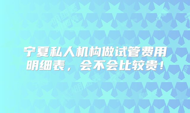 宁夏私人机构做试管费用明细表,会不会比较贵!