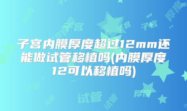 子宫内膜厚度超过12mm还能做试管移植吗(内膜厚度12可以移植吗)