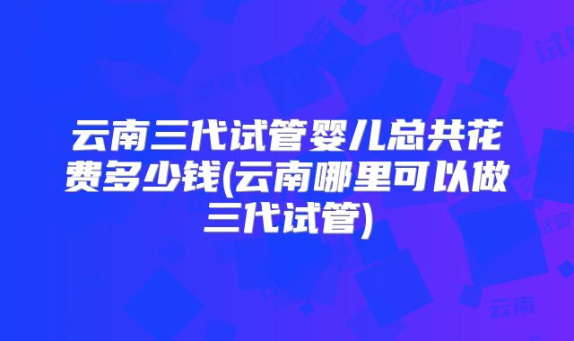 云南三代试管婴儿总共花费多少钱(云南哪里可以做三代试管)