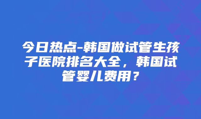今日热点-韩国做试管生孩子医院排名大全,韩国试管婴儿费用?