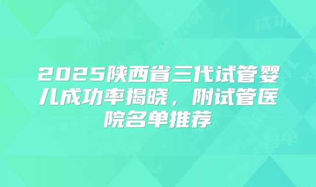 2025陕西省三代试管婴儿成功率揭晓，附试管医院名单推荐