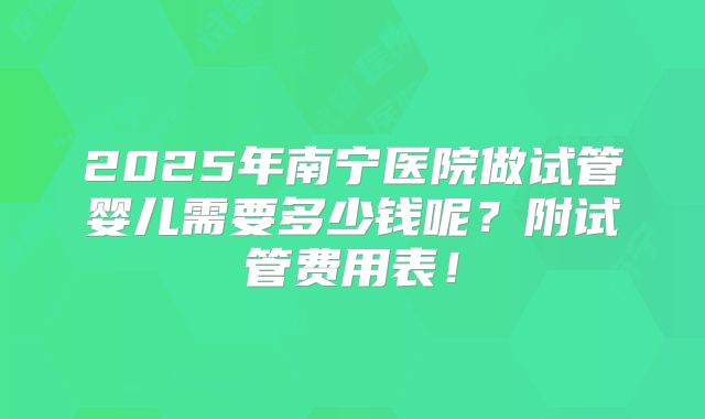 2025年南宁医院做试管婴儿需要多少钱呢?附试管费用表!