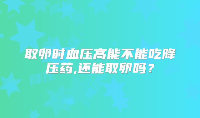 取卵时血压高能不能吃降压药,还能取卵吗?
