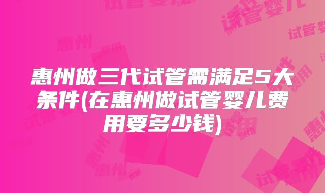 惠州做三代试管需满足5大条件(在惠州做试管婴儿费用要多少钱)
