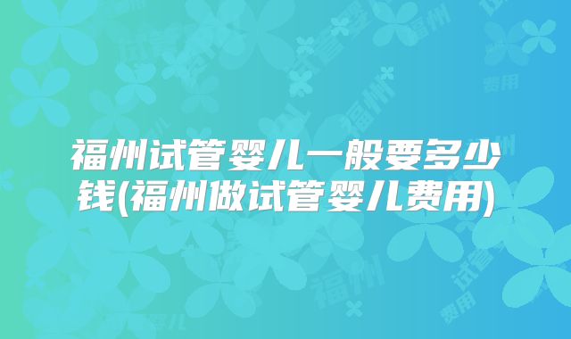 福州试管婴儿一般要多少钱(福州做试管婴儿费用)