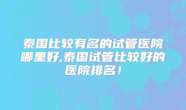 泰国比较有名的试管医院哪里好,泰国试管比较好的医院排名!