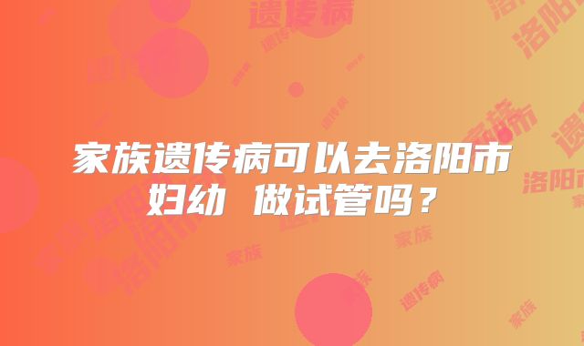 家族遗传病可以去洛阳市妇幼 做试管吗?