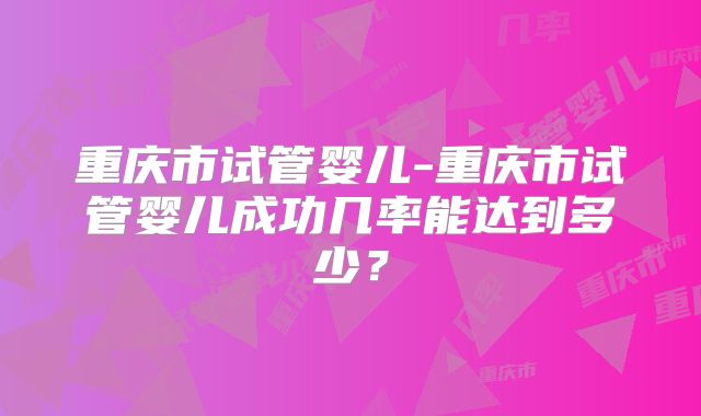 重庆市试管婴儿-重庆市试管婴儿成功几率能达到多少?