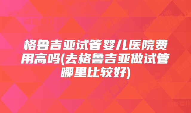 格鲁吉亚试管婴儿医院费用高吗(去格鲁吉亚做试管哪里比较好)