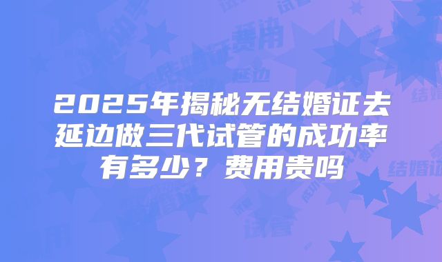 2025年揭秘无结婚证去延边做三代试管的成功率有多少?费用贵吗