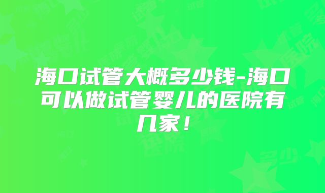 海口试管大概多少钱-海口可以做试管婴儿的医院有几家！