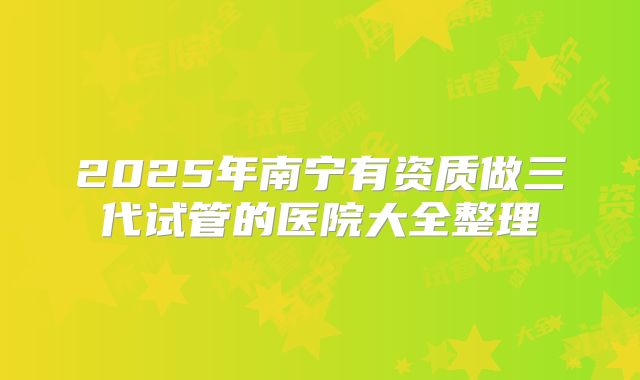 2025年南宁有资质做三代试管的医院大全整理