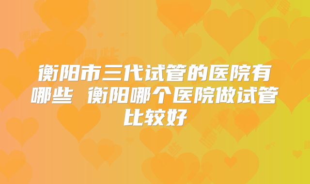 衡阳市三代试管的医院有哪些 衡阳哪个医院做试管比较好