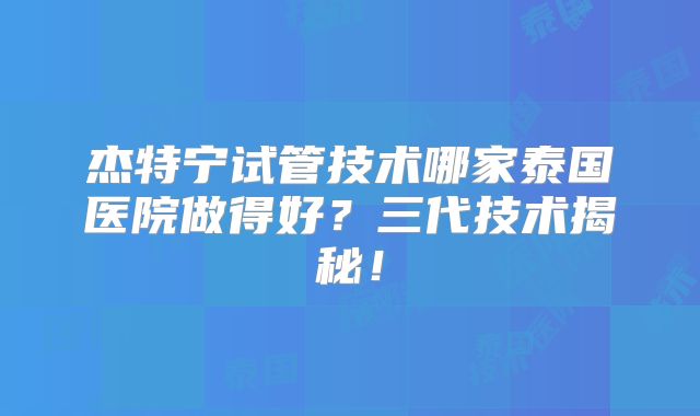 杰特宁试管技术哪家泰国医院做得好?三代技术揭秘!