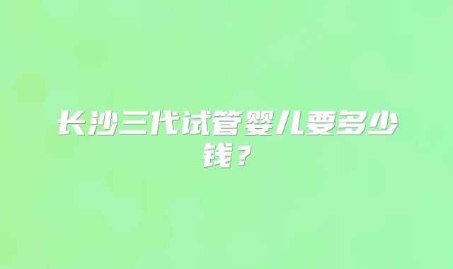 长沙三代试管婴儿要多少钱？