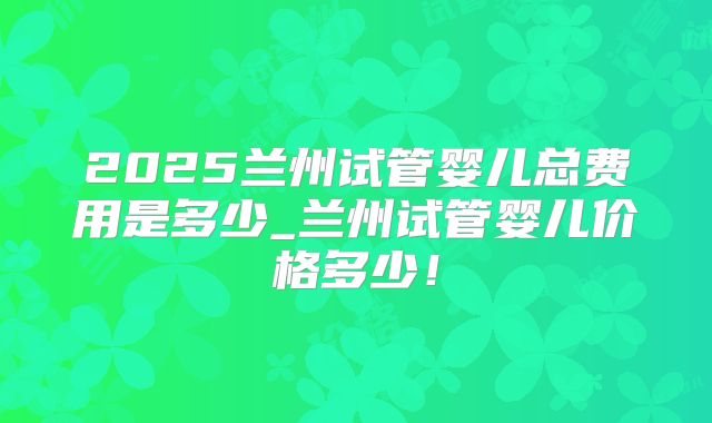 2025兰州试管婴儿总费用是多少_兰州试管婴儿价格多少!