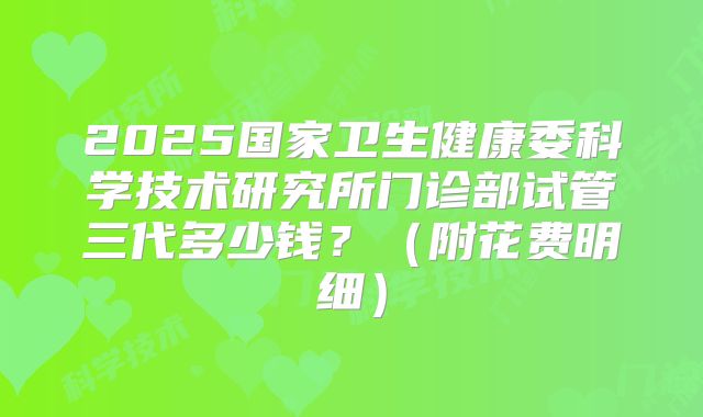 2025国家卫生健康委科学技术研究所门诊部试管三代多少钱?(附花费明细)