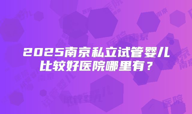 2025南京私立试管婴儿比较好医院哪里有?