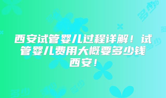 西安试管婴儿过程详解！试管婴儿费用大概要多少钱西安！