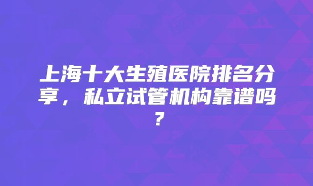 上海十大生殖医院排名分享，私立试管机构靠谱吗？
