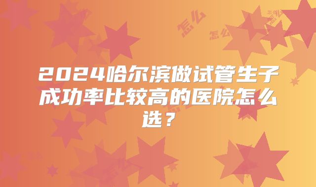 2024哈尔滨做试管生子成功率比较高的医院怎么选？