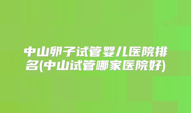 中山卵子试管婴儿医院排名(中山试管哪家医院好)