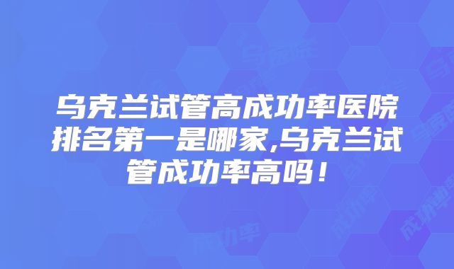 乌克兰试管高成功率医院排名第一是哪家,乌克兰试管成功率高吗！