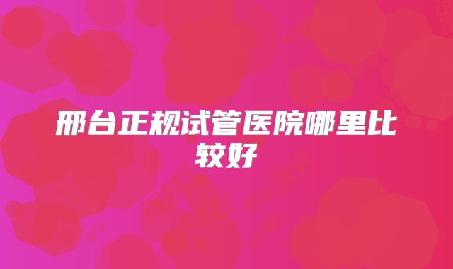 邢台正规试管医院哪里比较好