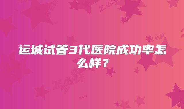 运城试管3代医院成功率怎么样?
