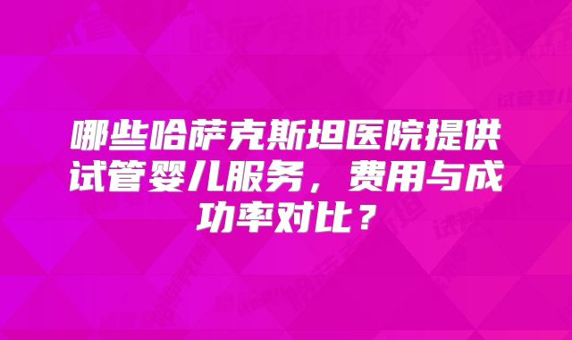 哪些哈萨克斯坦医院提供试管婴儿服务，费用与成功率对比？