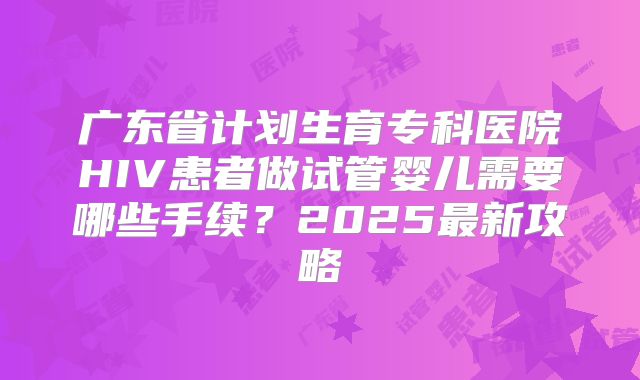 广东省计划生育专科医院HIV患者做试管婴儿需要哪些手续？2025最新攻略
