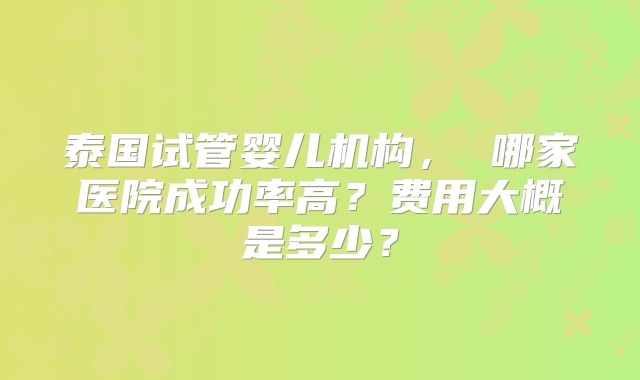 泰国试管婴儿机构， 哪家医院成功率高？费用大概是多少？