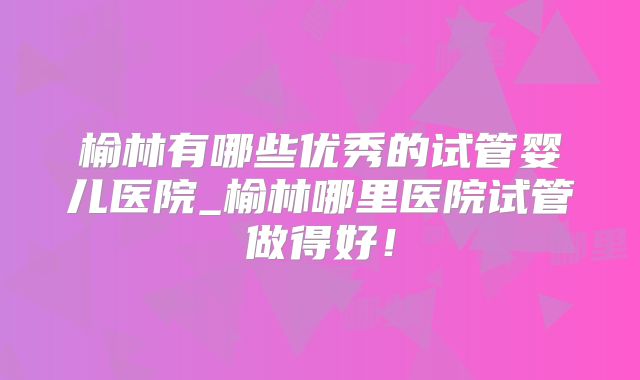 榆林有哪些优秀的试管婴儿医院_榆林哪里医院试管做得好！