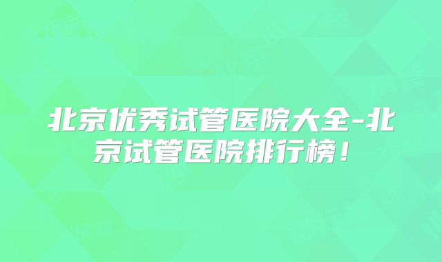 北京优秀试管医院大全-北京试管医院排行榜！