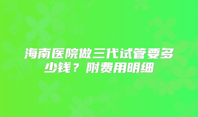 海南医院做三代试管要多少钱?附费用明细