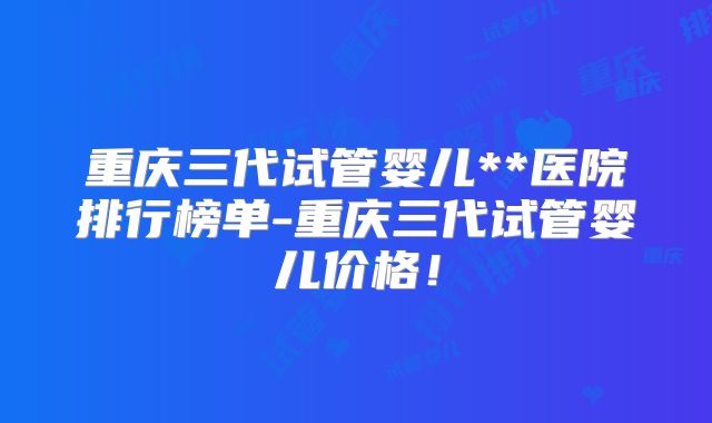 重庆三代试管婴儿**医院排行榜单-重庆三代试管婴儿价格!