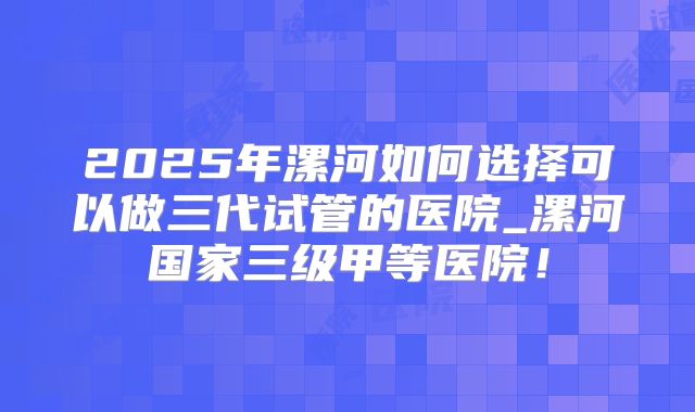 2025年漯河如何选择可以做三代试管的医院_漯河国家三级甲等医院！